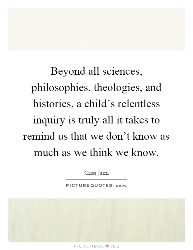 Beyond all sciences, philosophies, theologies, and histories, a child's relentless inquiry is truly all it takes to remind us that we don't know as much as we think we know Picture Quote #1