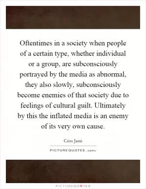Oftentimes in a society when people of a certain type, whether individual or a group, are subconsciously portrayed by the media as abnormal, they also slowly, subconsciously become enemies of that society due to feelings of cultural guilt. Ultimately by this the inflated media is an enemy of its very own cause Picture Quote #1