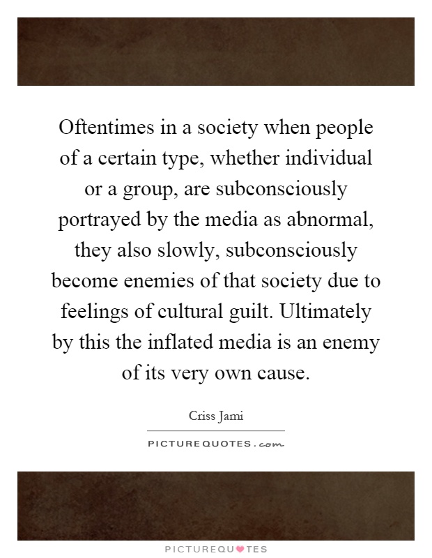 Oftentimes in a society when people of a certain type, whether individual or a group, are subconsciously portrayed by the media as abnormal, they also slowly, subconsciously become enemies of that society due to feelings of cultural guilt. Ultimately by this the inflated media is an enemy of its very own cause Picture Quote #1