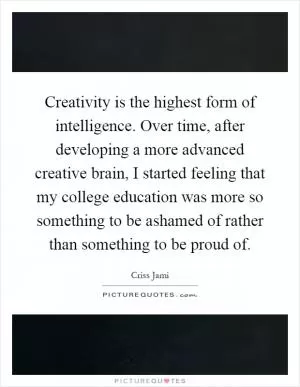 Creativity is the highest form of intelligence. Over time, after developing a more advanced creative brain, I started feeling that my college education was more so something to be ashamed of rather than something to be proud of Picture Quote #1