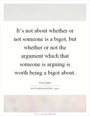 It’s not about whether or not someone is a bigot, but whether or not the argument which that someone is arguing is worth being a bigot about Picture Quote #1