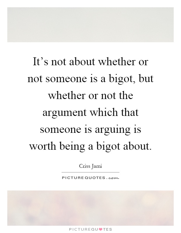 It's not about whether or not someone is a bigot, but whether or not the argument which that someone is arguing is worth being a bigot about Picture Quote #1