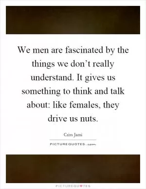We men are fascinated by the things we don’t really understand. It gives us something to think and talk about: like females, they drive us nuts Picture Quote #1