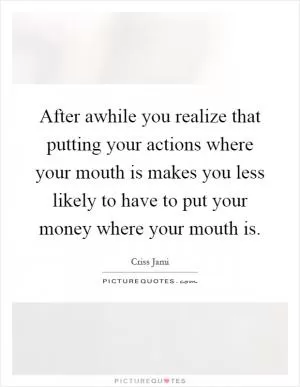 After awhile you realize that putting your actions where your mouth is makes you less likely to have to put your money where your mouth is Picture Quote #1