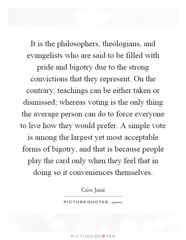 It is the philosophers, theologians, and evangelists who are said to be filled with pride and bigotry due to the strong convictions that they represent. On the contrary, teachings can be either taken or dismissed; whereas voting is the only thing the average person can do to force everyone to live how they would prefer. A simple vote is among the largest yet most acceptable forms of bigotry, and that is because people play the card only when they feel that in doing so it conveniences themselves Picture Quote #1