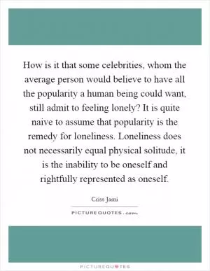 How is it that some celebrities, whom the average person would believe to have all the popularity a human being could want, still admit to feeling lonely? It is quite naive to assume that popularity is the remedy for loneliness. Loneliness does not necessarily equal physical solitude, it is the inability to be oneself and rightfully represented as oneself Picture Quote #1