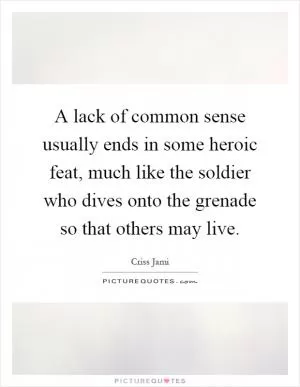A lack of common sense usually ends in some heroic feat, much like the soldier who dives onto the grenade so that others may live Picture Quote #1