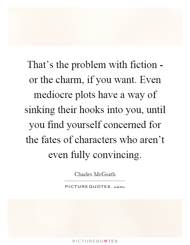 That's the problem with fiction - or the charm, if you want. Even mediocre plots have a way of sinking their hooks into you, until you find yourself concerned for the fates of characters who aren't even fully convincing Picture Quote #1