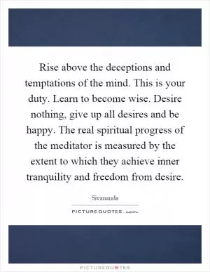 Rise above the deceptions and temptations of the mind. This is your duty. Learn to become wise. Desire nothing, give up all desires and be happy. The real spiritual progress of the meditator is measured by the extent to which they achieve inner tranquility and freedom from desire Picture Quote #1