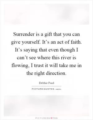 Surrender is a gift that you can give yourself. It’s an act of faith. It’s saying that even though I can’t see where this river is flowing, I trust it will take me in the right direction Picture Quote #1