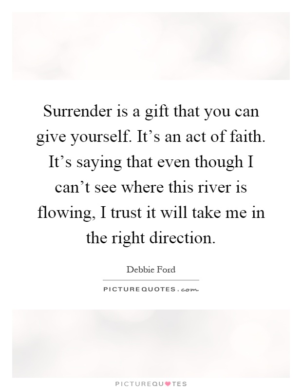 Surrender is a gift that you can give yourself. It's an act of faith. It's saying that even though I can't see where this river is flowing, I trust it will take me in the right direction Picture Quote #1