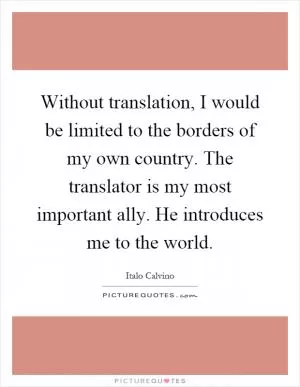 Without translation, I would be limited to the borders of my own country. The translator is my most important ally. He introduces me to the world Picture Quote #1