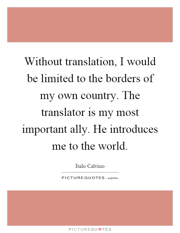 Without translation, I would be limited to the borders of my own country. The translator is my most important ally. He introduces me to the world Picture Quote #1
