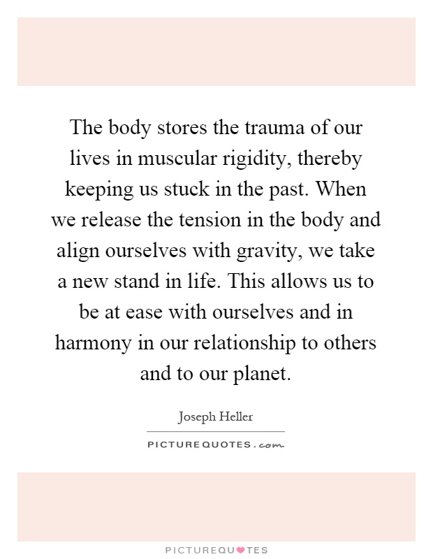 The body stores the trauma of our lives in muscular rigidity, thereby keeping us stuck in the past. When we release the tension in the body and align ourselves with gravity, we take a new stand in life. This allows us to be at ease with ourselves and in harmony in our relationship to others and to our planet Picture Quote #1