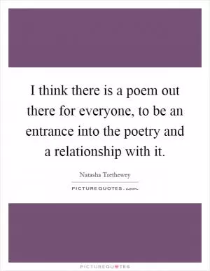 I think there is a poem out there for everyone, to be an entrance into the poetry and a relationship with it Picture Quote #1