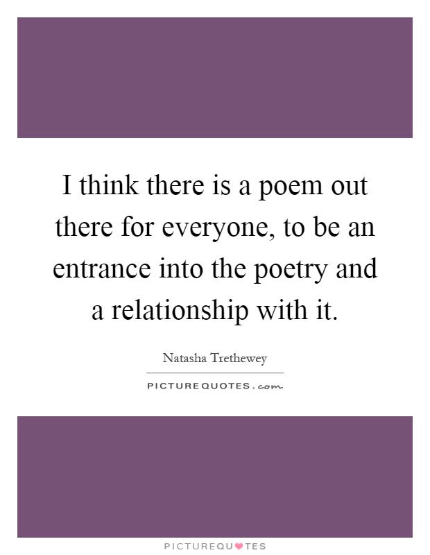 I think there is a poem out there for everyone, to be an entrance into the poetry and a relationship with it Picture Quote #1