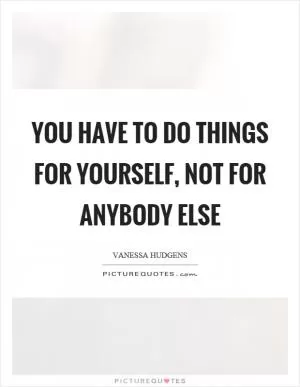 You have to do things for yourself, not for anybody else Picture Quote #1