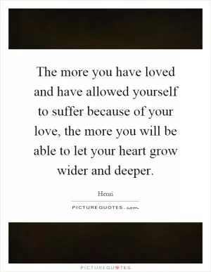 The more you have loved and have allowed yourself to suffer because of your love, the more you will be able to let your heart grow wider and deeper Picture Quote #1