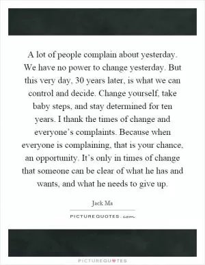 A lot of people complain about yesterday. We have no power to change yesterday. But this very day, 30 years later, is what we can control and decide. Change yourself, take baby steps, and stay determined for ten years. I thank the times of change and everyone’s complaints. Because when everyone is complaining, that is your chance, an opportunity. It’s only in times of change that someone can be clear of what he has and wants, and what he needs to give up Picture Quote #1