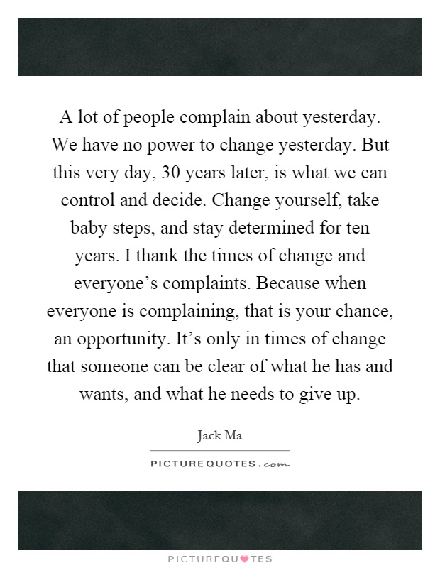 A lot of people complain about yesterday. We have no power to change yesterday. But this very day, 30 years later, is what we can control and decide. Change yourself, take baby steps, and stay determined for ten years. I thank the times of change and everyone's complaints. Because when everyone is complaining, that is your chance, an opportunity. It's only in times of change that someone can be clear of what he has and wants, and what he needs to give up Picture Quote #1