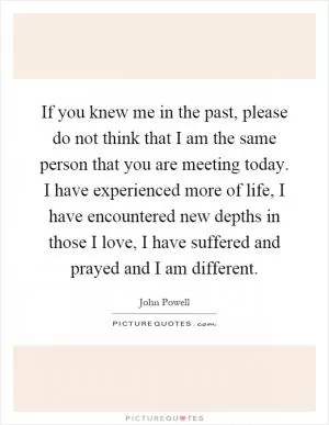 If you knew me in the past, please do not think that I am the same person that you are meeting today. I have experienced more of life, I have encountered new depths in those I love, I have suffered and prayed and I am different Picture Quote #1