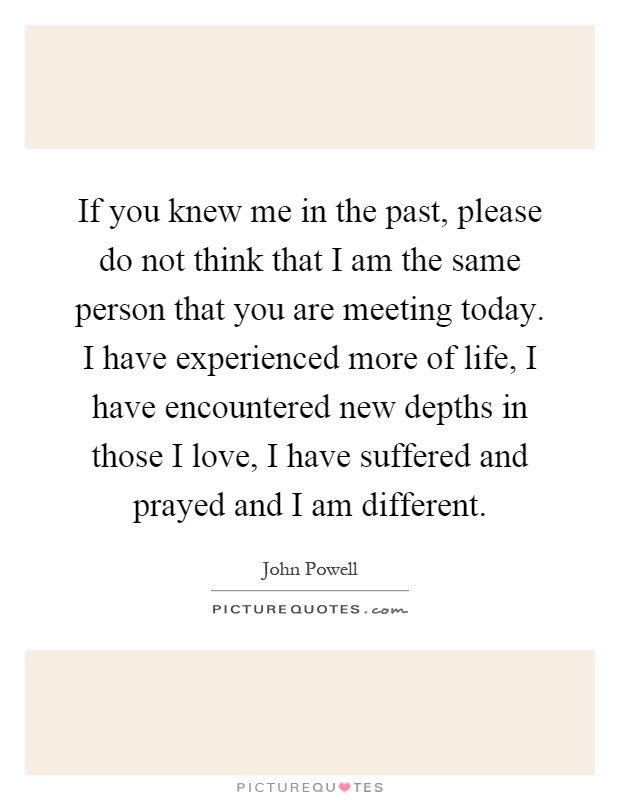 If you knew me in the past, please do not think that I am the same person that you are meeting today. I have experienced more of life, I have encountered new depths in those I love, I have suffered and prayed and I am different Picture Quote #1
