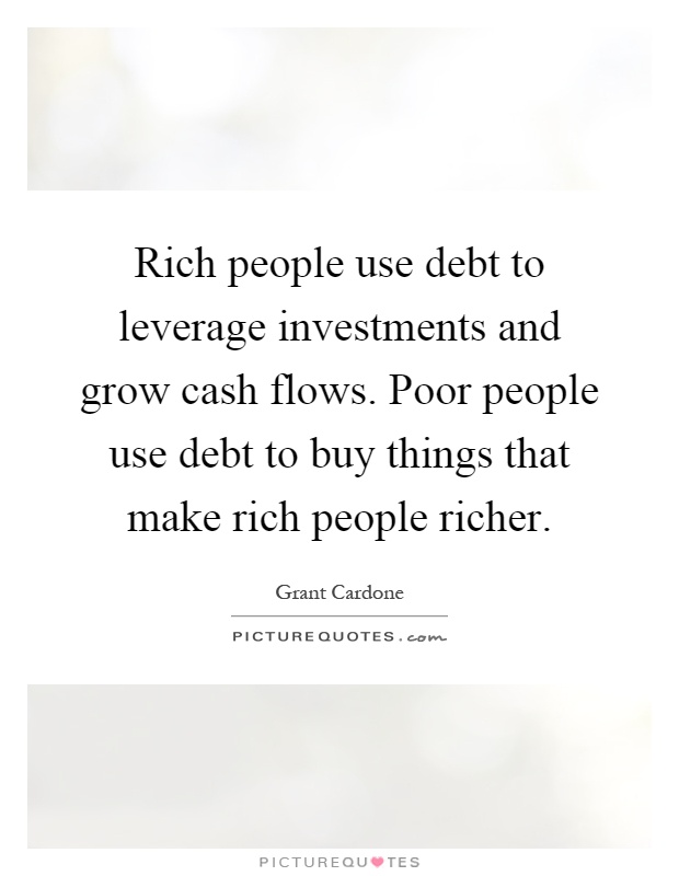 Rich people use debt to leverage investments and grow cash flows. Poor people use debt to buy things that make rich people richer Picture Quote #1