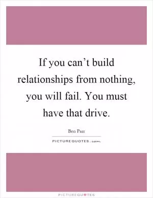 If you can’t build relationships from nothing, you will fail. You must have that drive Picture Quote #1