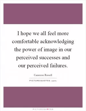 I hope we all feel more comfortable acknowledging the power of image in our perceived successes and our perceived failures Picture Quote #1