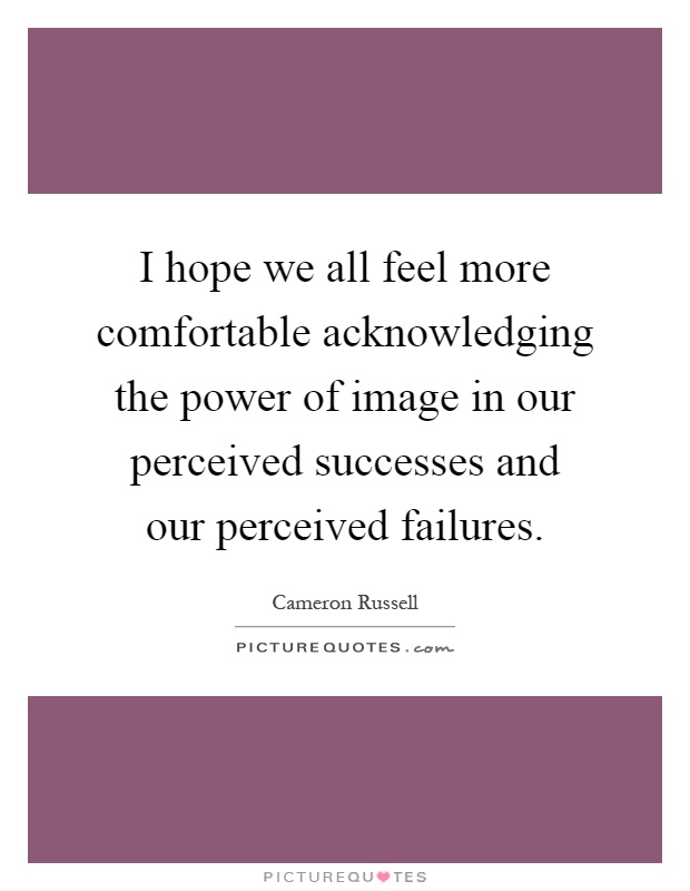 I hope we all feel more comfortable acknowledging the power of image in our perceived successes and our perceived failures Picture Quote #1