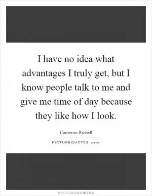 I have no idea what advantages I truly get, but I know people talk to me and give me time of day because they like how I look Picture Quote #1