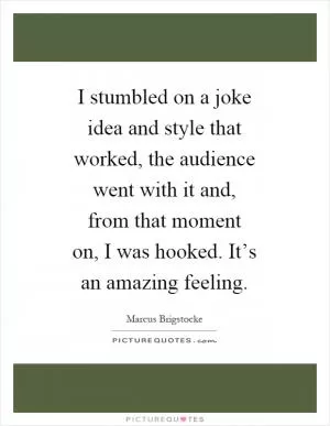 I stumbled on a joke idea and style that worked, the audience went with it and, from that moment on, I was hooked. It’s an amazing feeling Picture Quote #1