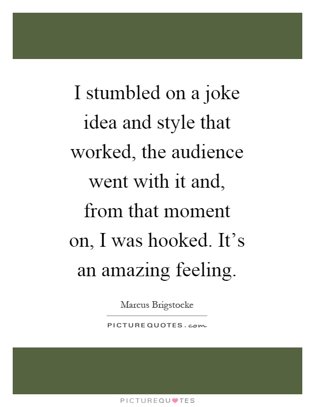 I stumbled on a joke idea and style that worked, the audience went with it and, from that moment on, I was hooked. It's an amazing feeling Picture Quote #1
