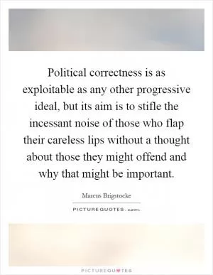 Political correctness is as exploitable as any other progressive ideal, but its aim is to stifle the incessant noise of those who flap their careless lips without a thought about those they might offend and why that might be important Picture Quote #1