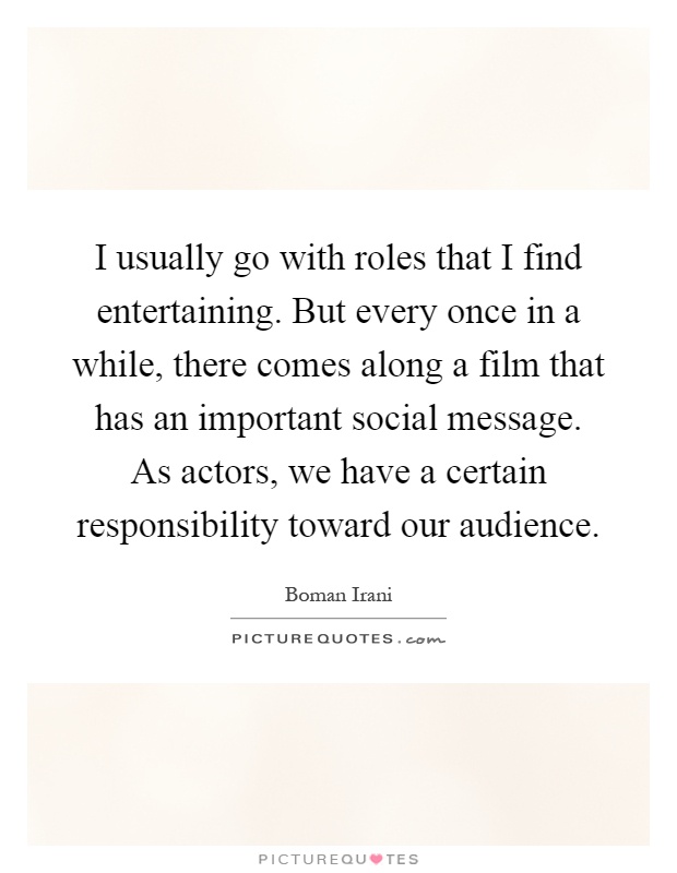 I usually go with roles that I find entertaining. But every once in a while, there comes along a film that has an important social message. As actors, we have a certain responsibility toward our audience Picture Quote #1