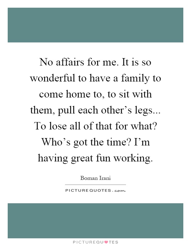 No affairs for me. It is so wonderful to have a family to come home to, to sit with them, pull each other's legs... To lose all of that for what? Who's got the time? I'm having great fun working Picture Quote #1