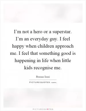 I’m not a hero or a superstar. I’m an everyday guy. I feel happy when children approach me. I feel that something good is happening in life when little kids recognise me Picture Quote #1