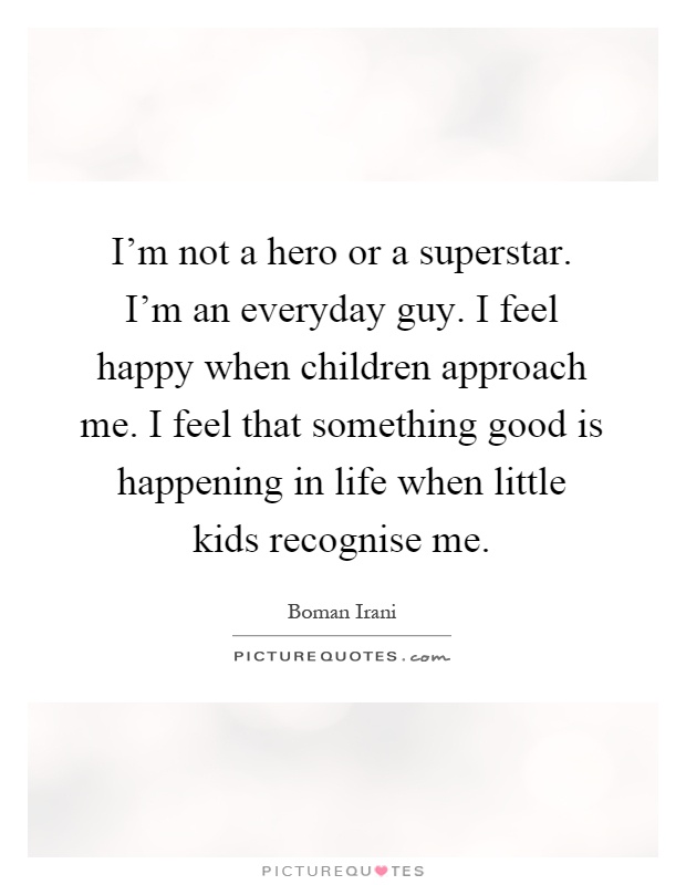 I'm not a hero or a superstar. I'm an everyday guy. I feel happy when children approach me. I feel that something good is happening in life when little kids recognise me Picture Quote #1