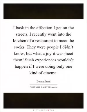 I bask in the affection I get on the streets. I recently went into the kitchen of a restaurant to meet the cooks. They were people I didn’t know, but what a joy it was meet them! Such experiences wouldn’t happen if I were doing only one kind of cinema Picture Quote #1