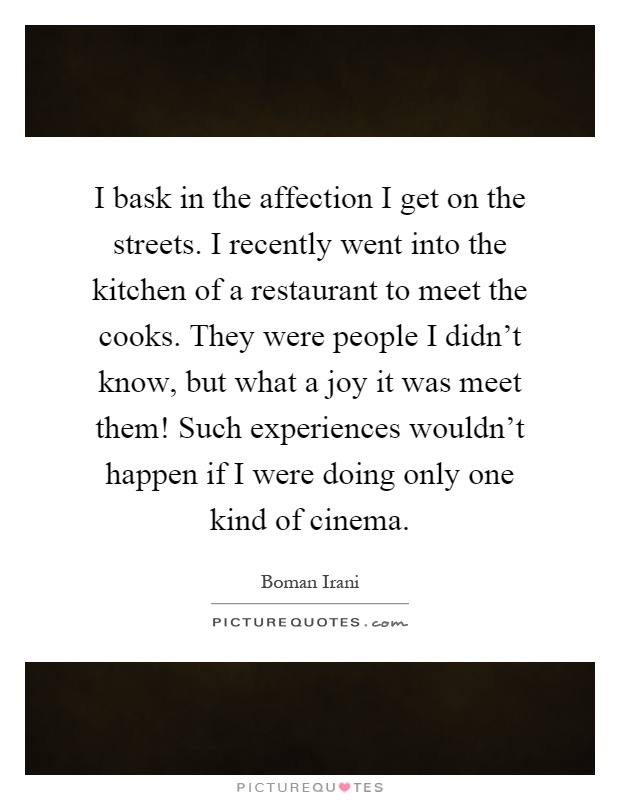 I bask in the affection I get on the streets. I recently went into the kitchen of a restaurant to meet the cooks. They were people I didn't know, but what a joy it was meet them! Such experiences wouldn't happen if I were doing only one kind of cinema Picture Quote #1