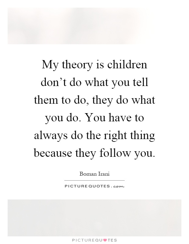 My theory is children don't do what you tell them to do, they do what you do. You have to always do the right thing because they follow you Picture Quote #1