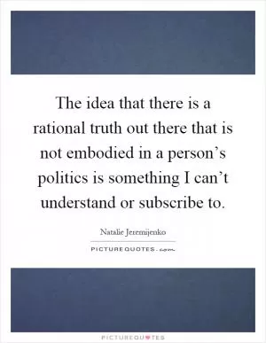 The idea that there is a rational truth out there that is not embodied in a person’s politics is something I can’t understand or subscribe to Picture Quote #1