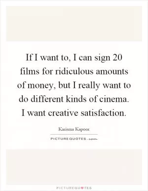 If I want to, I can sign 20 films for ridiculous amounts of money, but I really want to do different kinds of cinema. I want creative satisfaction Picture Quote #1