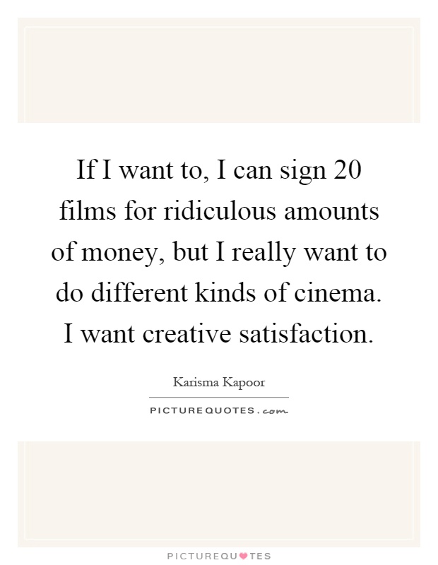 If I want to, I can sign 20 films for ridiculous amounts of money, but I really want to do different kinds of cinema. I want creative satisfaction Picture Quote #1