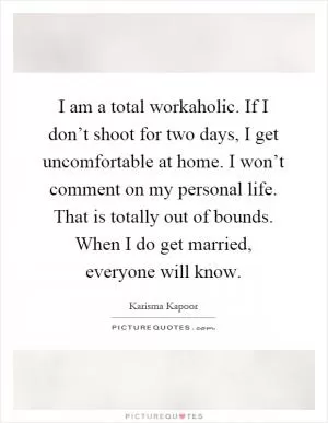 I am a total workaholic. If I don’t shoot for two days, I get uncomfortable at home. I won’t comment on my personal life. That is totally out of bounds. When I do get married, everyone will know Picture Quote #1
