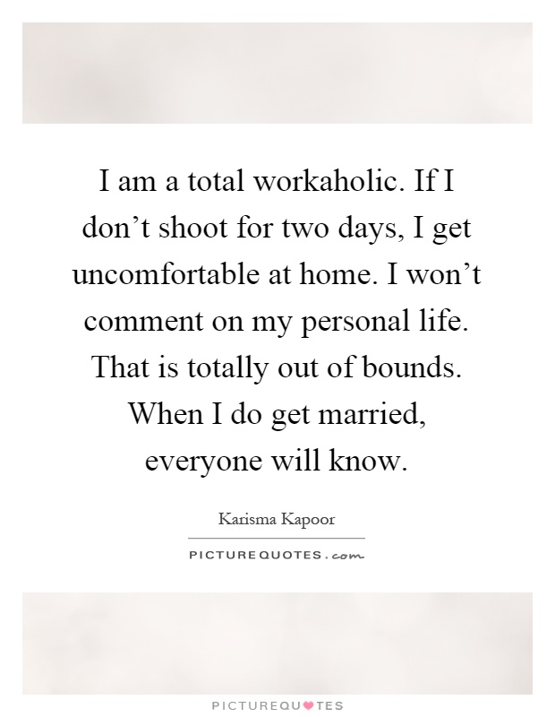 I am a total workaholic. If I don't shoot for two days, I get uncomfortable at home. I won't comment on my personal life. That is totally out of bounds. When I do get married, everyone will know Picture Quote #1