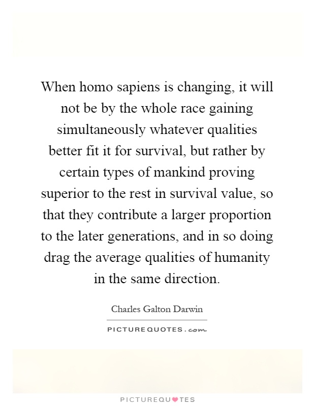 When homo sapiens is changing, it will not be by the whole race gaining simultaneously whatever qualities better fit it for survival, but rather by certain types of mankind proving superior to the rest in survival value, so that they contribute a larger proportion to the later generations, and in so doing drag the average qualities of humanity in the same direction Picture Quote #1