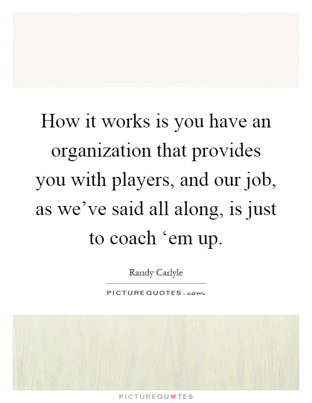 How it works is you have an organization that provides you with players, and our job, as we've said all along, is just to coach ‘em up Picture Quote #1