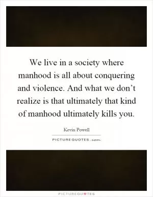 We live in a society where manhood is all about conquering and violence. And what we don’t realize is that ultimately that kind of manhood ultimately kills you Picture Quote #1
