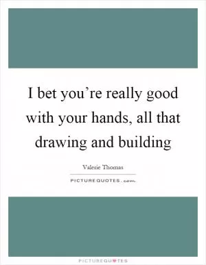 I bet you’re really good with your hands, all that drawing and building Picture Quote #1